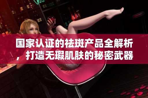 国家认证的祛斑产品全解析，打造无瑕肌肤的秘密武器
