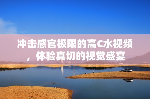 冲击感官极限的高C水视频，体验真切的视觉盛宴