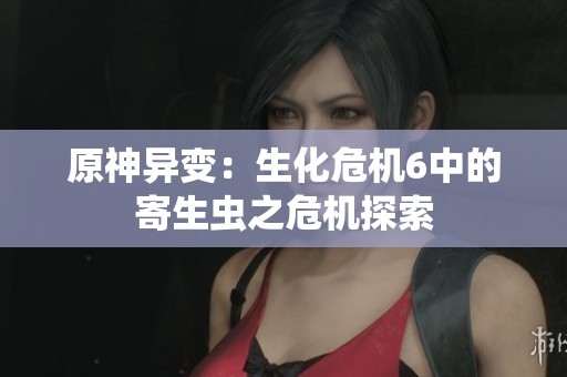 原神异变：生化危机6中的寄生虫之危机探索