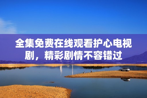 全集免费在线观看护心电视剧，精彩剧情不容错过
