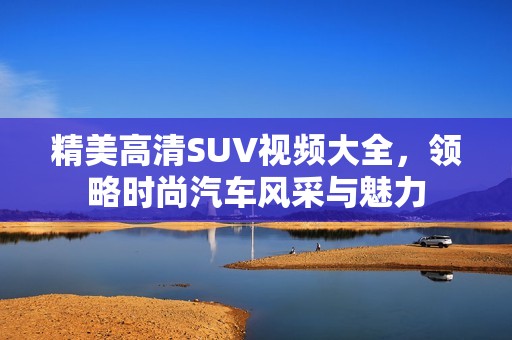 精美高清SUV视频大全，领略时尚汽车风采与魅力