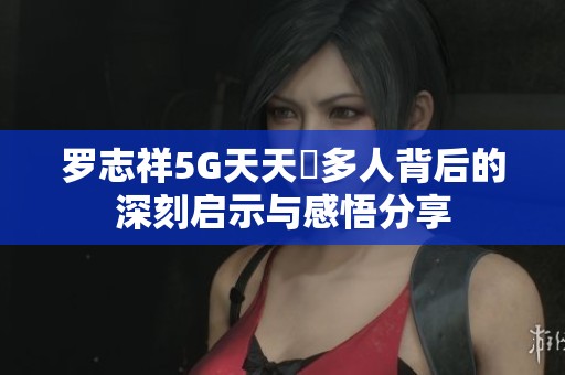 罗志祥5G天天奭多人背后的深刻启示与感悟分享