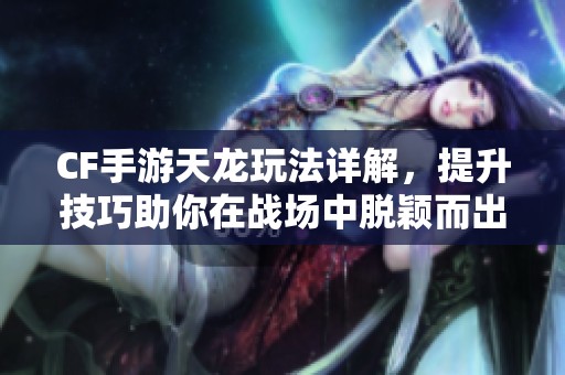 CF手游天龙玩法详解，提升技巧助你在战场中脱颖而出