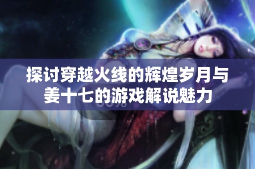 探讨穿越火线的辉煌岁月与姜十七的游戏解说魅力