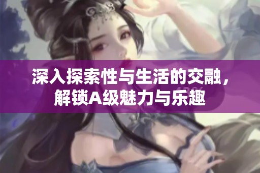 深入探索性与生活的交融，解锁A级魅力与乐趣