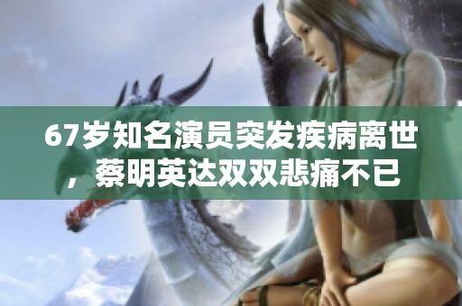 67岁知名演员突发疾病离世，蔡明英达双双悲痛不已