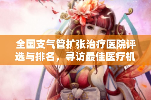 全国支气管扩张治疗医院评选与排名，寻访最佳医疗机构