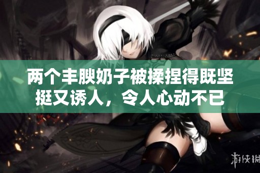 两个丰腴奶子被揉捏得既坚挺又诱人，令人心动不已