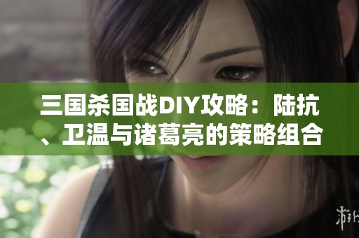 三国杀国战DIY攻略：陆抗、卫温与诸葛亮的策略组合分享