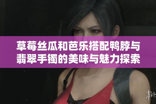 草莓丝瓜和芭乐搭配鸭脖与翡翠手镯的美味与魅力探索