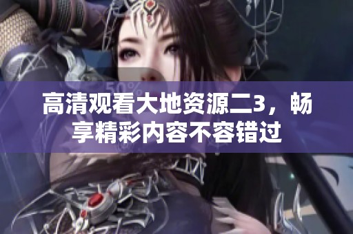 高清观看大地资源二3，畅享精彩内容不容错过