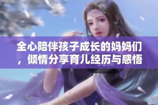 全心陪伴孩子成长的妈妈们，倾情分享育儿经历与感悟