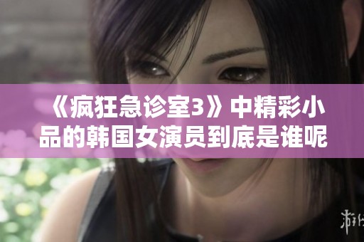 《疯狂急诊室3》中精彩小品的韩国女演员到底是谁呢？
