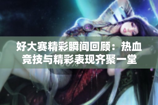 好大赛精彩瞬间回顾：热血竞技与精彩表现齐聚一堂
