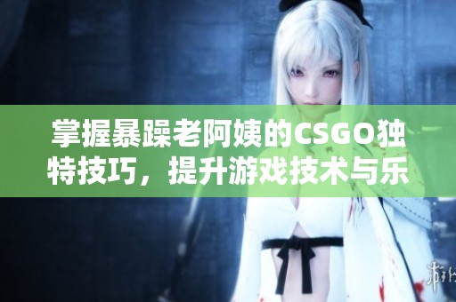 掌握暴躁老阿姨的CSGO独特技巧，提升游戏技术与乐趣