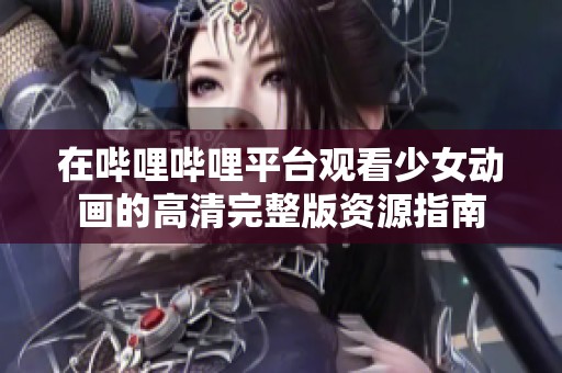 在哔哩哔哩平台观看少女动画的高清完整版资源指南