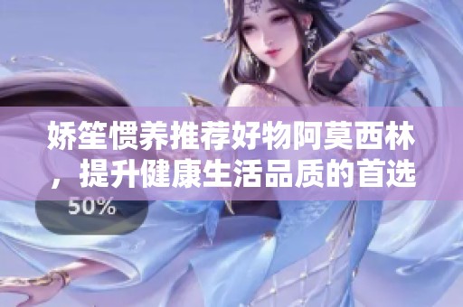 娇笙惯养推荐好物阿莫西林，提升健康生活品质的首选