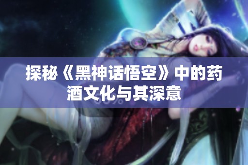 探秘《黑神话悟空》中的药酒文化与其深意