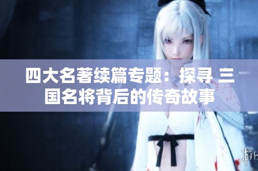 四大名著续篇专题：探寻 三国名将背后的传奇故事