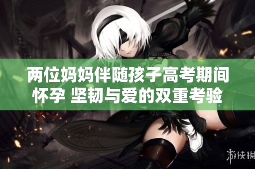 两位妈妈伴随孩子高考期间怀孕 坚韧与爱的双重考验