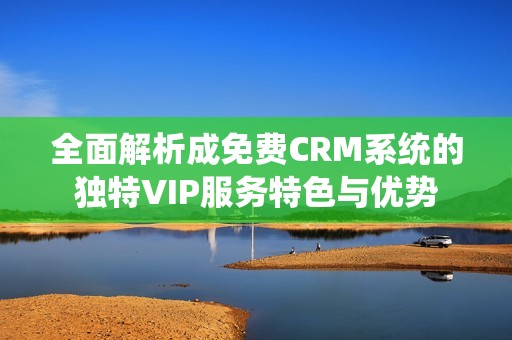 全面解析成免费CRM系统的独特VIP服务特色与优势