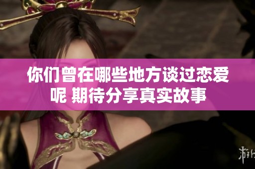 你们曾在哪些地方谈过恋爱呢 期待分享真实故事