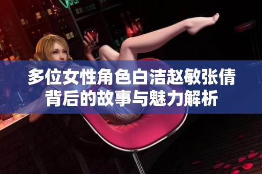 多位女性角色白洁赵敏张倩背后的故事与魅力解析
