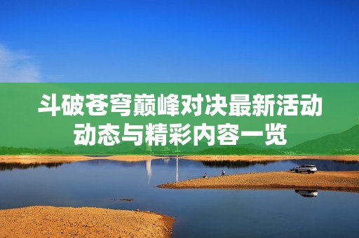 斗破苍穹巅峰对决最新活动动态与精彩内容一览