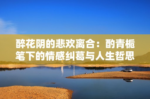醉花阴的悲欢离合：酌青栀笔下的情感纠葛与人生哲思