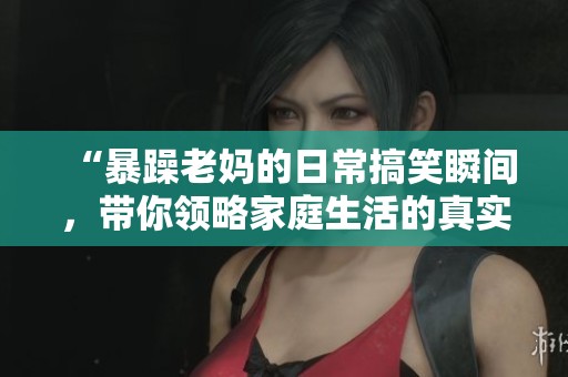 “暴躁老妈的日常搞笑瞬间，带你领略家庭生活的真实一幕”