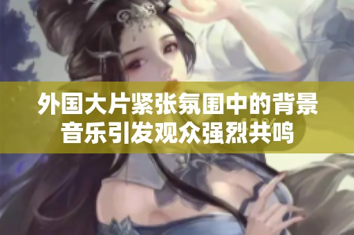 外国大片紧张氛围中的背景音乐引发观众强烈共鸣
