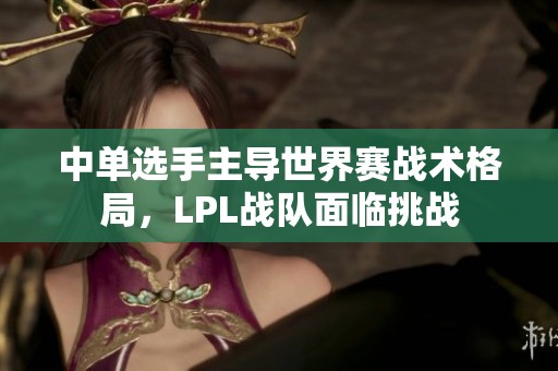 中单选手主导世界赛战术格局，LPL战队面临挑战