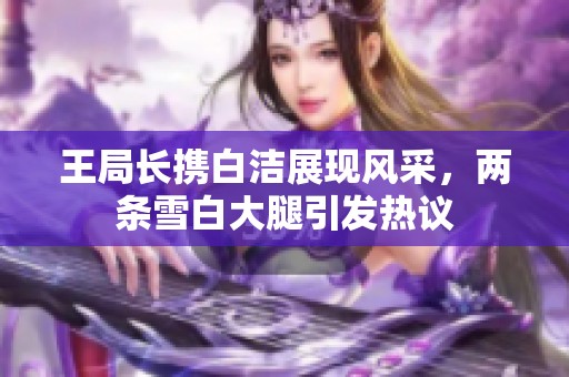 王局长携白洁展现风采，两条雪白大腿引发热议