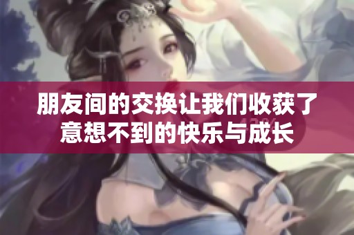 朋友间的交换让我们收获了意想不到的快乐与成长
