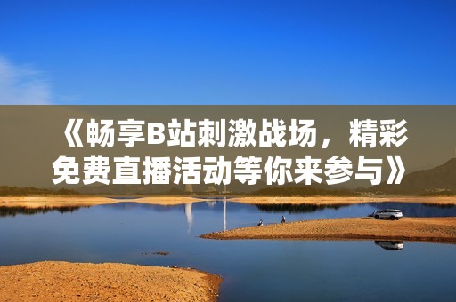《畅享B站刺激战场，精彩免费直播活动等你来参与》