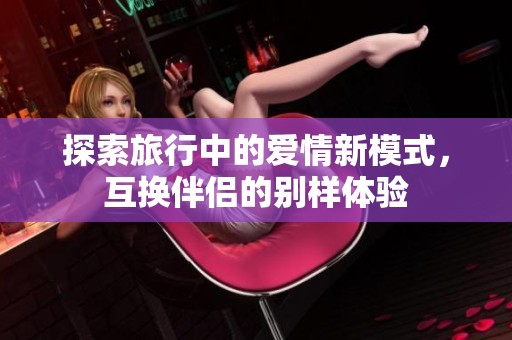 探索旅行中的爱情新模式，互换伴侣的别样体验