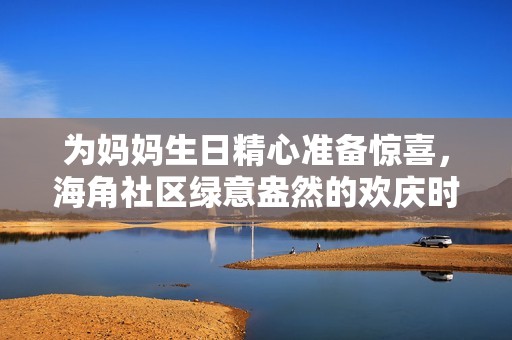 为妈妈生日精心准备惊喜，海角社区绿意盎然的欢庆时刻