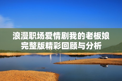 浪漫职场爱情剧我的老板娘完整版精彩回顾与分析