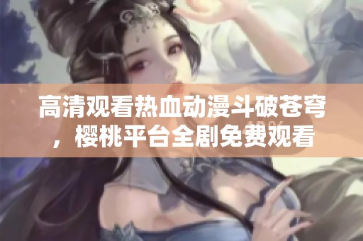 高清观看热血动漫斗破苍穹，樱桃平台全剧免费观看