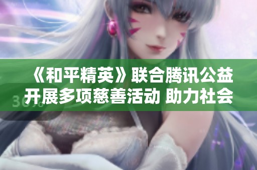 《和平精英》联合腾讯公益开展多项慈善活动 助力社会公益事业