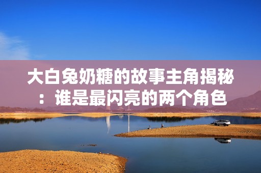 大白兔奶糖的故事主角揭秘：谁是最闪亮的两个角色