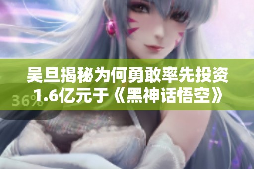 吴旦揭秘为何勇敢率先投资1.6亿元于《黑神话悟空》