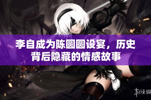 李自成为陈圆圆设宴，历史背后隐藏的情感故事