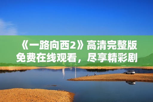 《一路向西2》高清完整版免费在线观看，尽享精彩剧情与视觉盛宴
