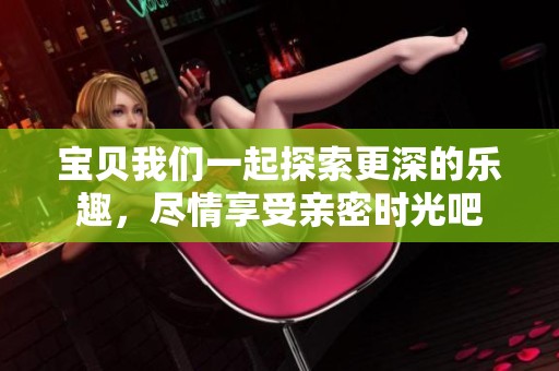 宝贝我们一起探索更深的乐趣，尽情享受亲密时光吧