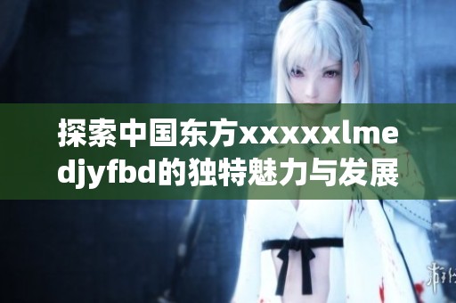 探索中国东方xxxxxlmedjyfbd的独特魅力与发展潜力