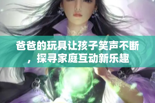 爸爸的玩具让孩子笑声不断，探寻家庭互动新乐趣