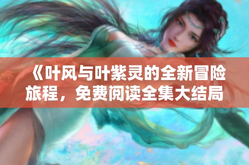 《叶风与叶紫灵的全新冒险旅程，免费阅读全集大结局》
