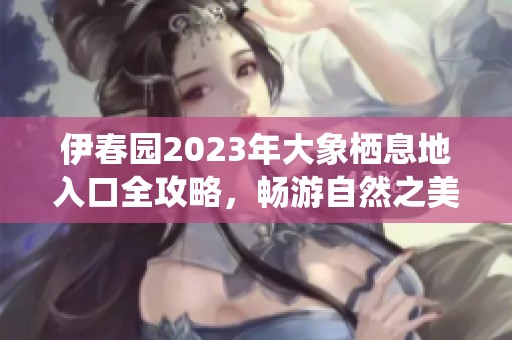 伊春园2023年大象栖息地入口全攻略，畅游自然之美