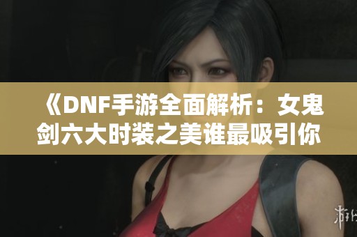 《DNF手游全面解析：女鬼剑六大时装之美谁最吸引你》